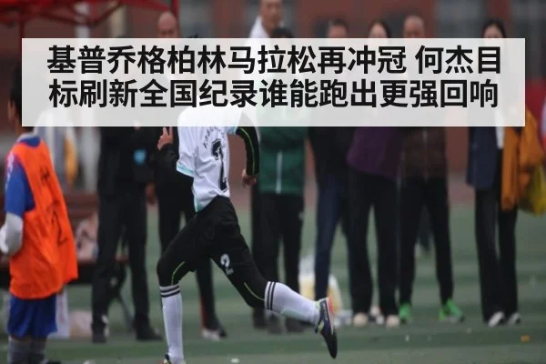 基普乔格柏林马拉松再冲冠 何杰目标刷新全国纪录谁能跑出更强回响